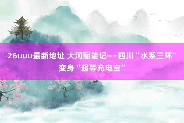 26uuu最新地址 大河赋能记——四川“水系三环”变身“超等充电宝”