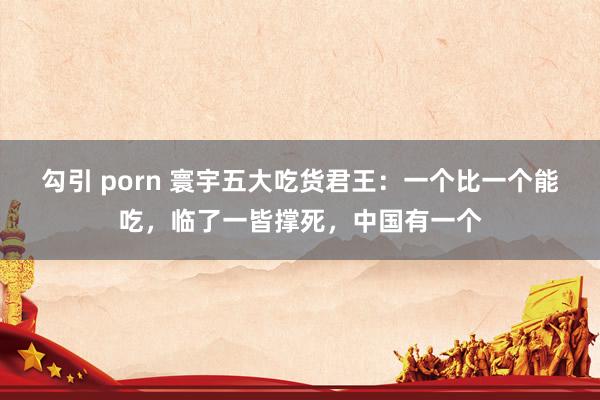 勾引 porn 寰宇五大吃货君王：一个比一个能吃，临了一皆撑死，中国有一个