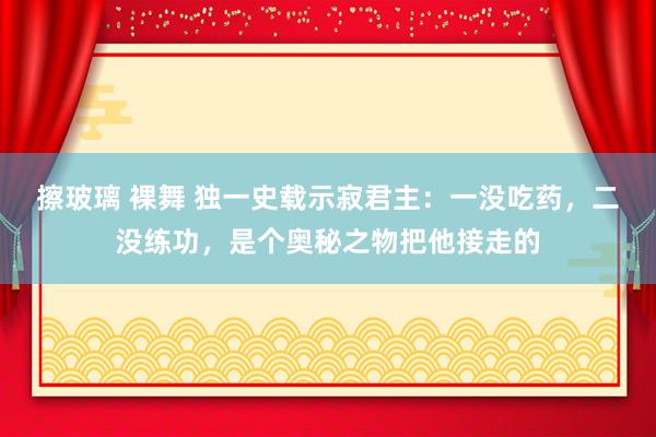 擦玻璃 裸舞 独一史载示寂君主：一没吃药，二没练功，是个奥秘之物把他接走的