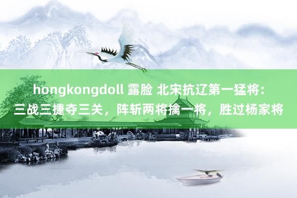 hongkongdoll 露脸 北宋抗辽第一猛将：三战三捷夺三关，阵斩两将擒一将，胜过杨家将