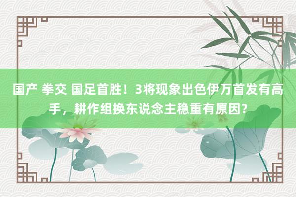 国产 拳交 国足首胜！3将现象出色伊万首发有高手，耕作组换东说念主稳重有原因？