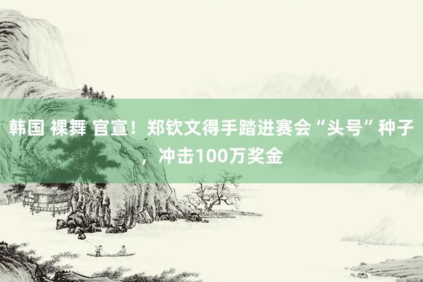 韩国 裸舞 官宣！郑钦文得手踏进赛会“头号”种子，冲击100万奖金