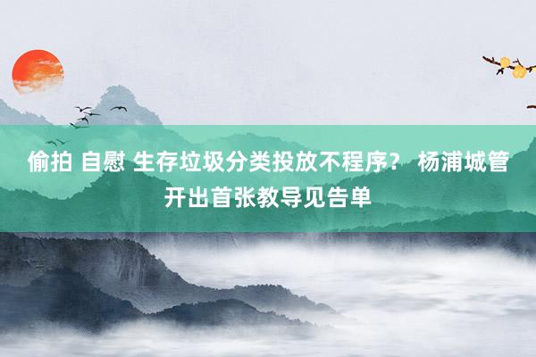 偷拍 自慰 生存垃圾分类投放不程序？ 杨浦城管开出首张教导见告单