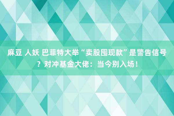 麻豆 人妖 巴菲特大举“卖股囤现款”是警告信号？对冲基金大佬：当今别入场！