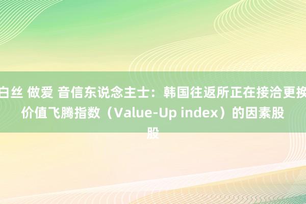 白丝 做爱 音信东说念主士：韩国往返所正在接洽更换价值飞腾指数（Value-Up index）的因素股