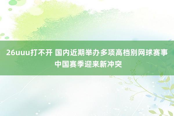 26uuu打不开 国内近期举办多项高档别网球赛事 中国赛季迎来新冲突