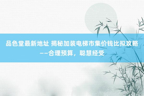 品色堂最新地址 揭秘加装电梯市集价钱比拟攻略——合理预算，聪慧经受