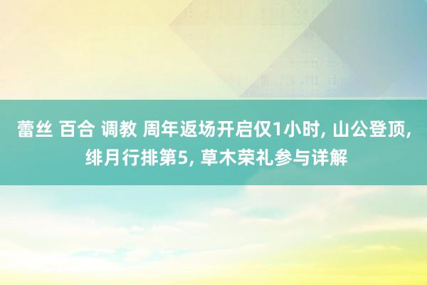 蕾丝 百合 调教 周年返场开启仅1小时， 山公登顶， 绯月行排第5， 草木荣礼参与详解