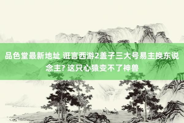 品色堂最新地址 诳言西游2盖子三大号易主换东说念主? 这只心猿变不了神兽