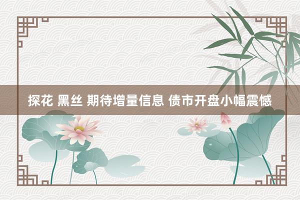 探花 黑丝 期待增量信息 债市开盘小幅震憾