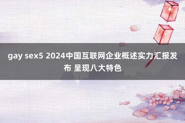 gay sex5 2024中国互联网企业概述实力汇报发布 呈现八大特色