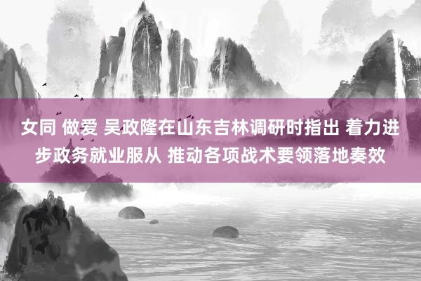 女同 做爱 吴政隆在山东吉林调研时指出 着力进步政务就业服从 推动各项战术要领落地奏效