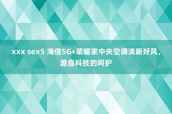 xxx sex5 海信5G+荣耀家中央空调清新好风，源自科技的呵护