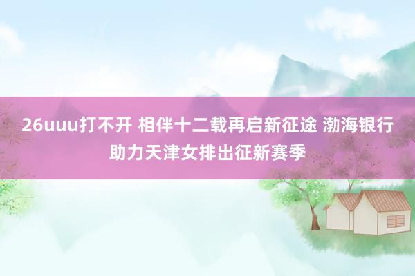 26uuu打不开 相伴十二载再启新征途 渤海银行助力天津女排出征新赛季