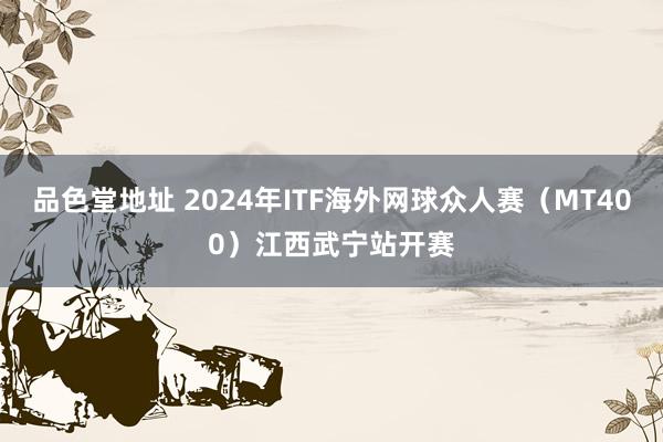 品色堂地址 2024年ITF海外网球众人赛（MT400）江西武宁站开赛