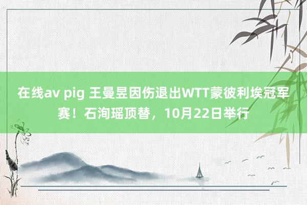 在线av pig 王曼昱因伤退出WTT蒙彼利埃冠军赛！石洵瑶顶替，10月22日举行