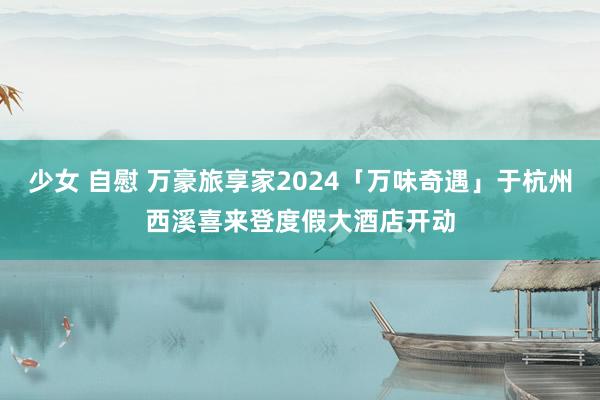 少女 自慰 万豪旅享家2024「万味奇遇」于杭州西溪喜来登度假大酒店开动