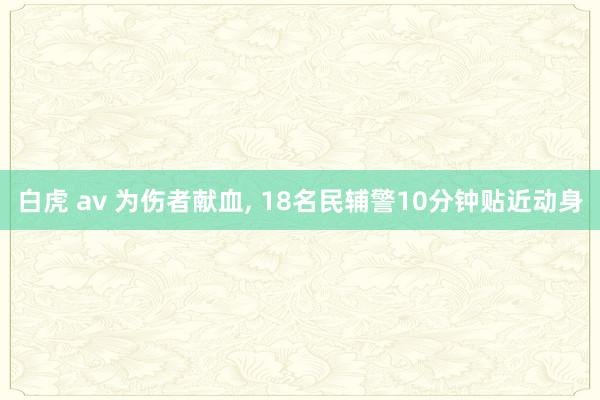 白虎 av 为伤者献血， 18名民辅警10分钟贴近动身