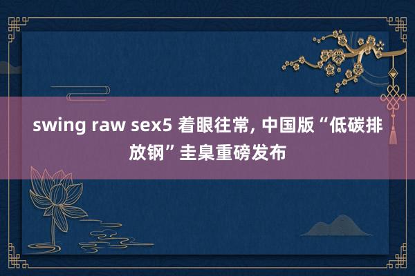 swing raw sex5 着眼往常， 中国版“低碳排放钢”圭臬重磅发布