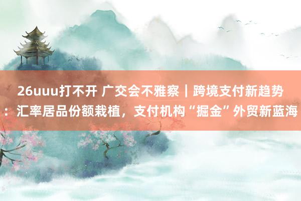 26uuu打不开 广交会不雅察｜跨境支付新趋势：汇率居品份额栽植，支付机构“掘金”外贸新蓝海