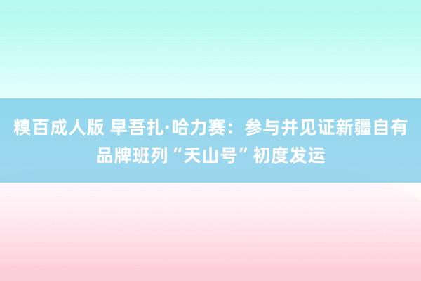 糗百成人版 早吾扎·哈力赛：参与并见证新疆自有品牌班列“天山号”初度发运