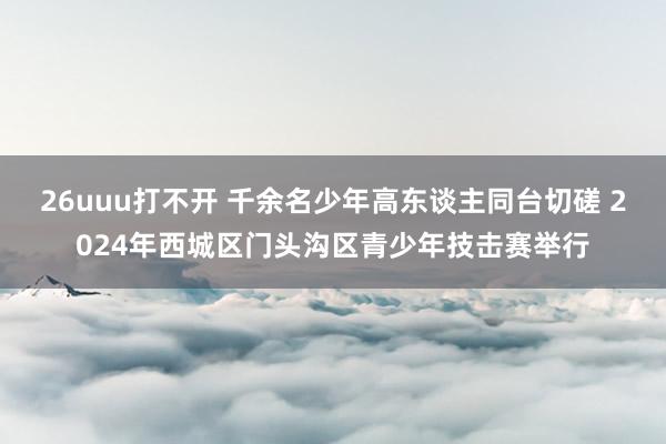 26uuu打不开 千余名少年高东谈主同台切磋 2024年西城区门头沟区青少年技击赛举行