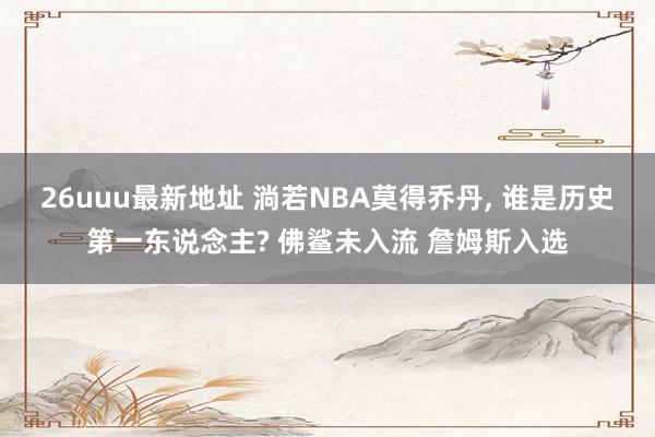 26uuu最新地址 淌若NBA莫得乔丹， 谁是历史第一东说念主? 佛鲨未入流 詹姆斯入选