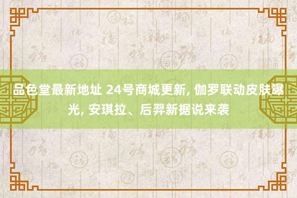 品色堂最新地址 24号商城更新， 伽罗联动皮肤曝光， 安琪拉、后羿新据说来袭