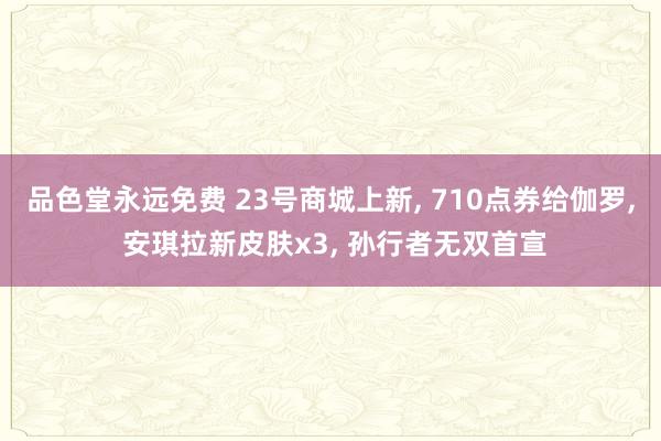 品色堂永远免费 23号商城上新， 710点券给伽罗， 安琪拉新皮肤x3， 孙行者无双首宣