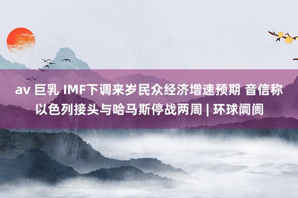 av 巨乳 IMF下调来岁民众经济增速预期 音信称以色列接头与哈马斯停战两周 | 环球阛阓