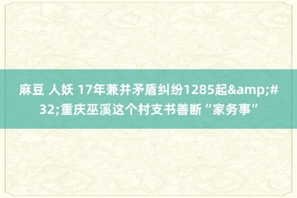 麻豆 人妖 17年兼并矛盾纠纷1285起&#32;重庆巫溪这个村支书善断“家务事”