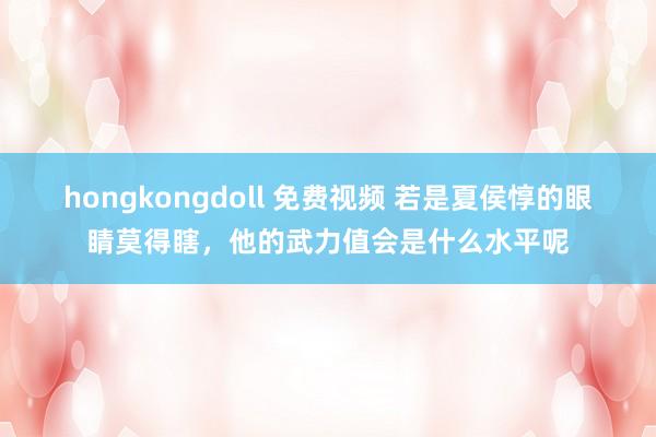 hongkongdoll 免费视频 若是夏侯惇的眼睛莫得瞎，他的武力值会是什么水平呢