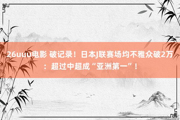 26uuu电影 破记录！日本J联赛场均不雅众破2万：超过中超成“亚洲第一”！