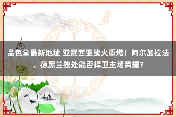 品色堂最新地址 亚冠西亚战火重燃！阿尔加拉法、德黑兰独处能否捍卫主场荣耀？