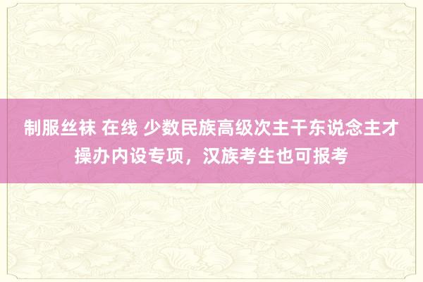 制服丝袜 在线 少数民族高级次主干东说念主才操办内设专项，汉族考生也可报考