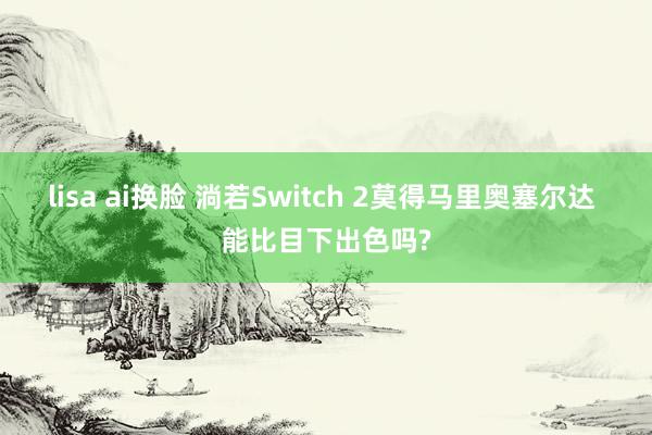 lisa ai换脸 淌若Switch 2莫得马里奥塞尔达 能比目下出色吗?