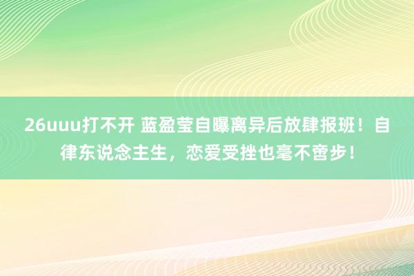 26uuu打不开 蓝盈莹自曝离异后放肆报班！自律东说念主生，恋爱受挫也毫不啻步！