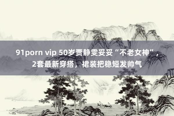 91porn vip 50岁贾静雯妥妥“不老女神”，2套最新穿搭，裙装把稳短发帅气