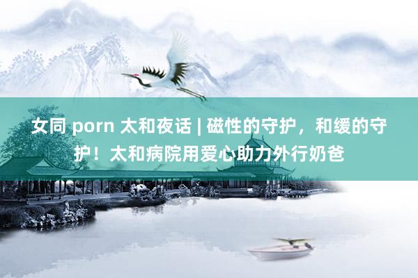 女同 porn 太和夜话 | 磁性的守护，和缓的守护！太和病院用爱心助力外行奶爸