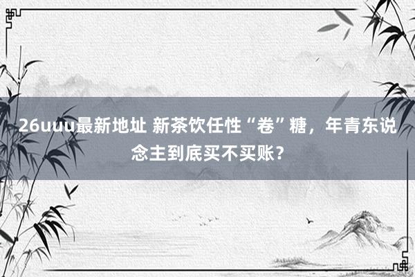 26uuu最新地址 新茶饮任性“卷”糖，年青东说念主到底买不买账？