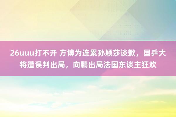 26uuu打不开 方博为连累孙颖莎谈歉，国乒大将遭误判出局，向鹏出局法国东谈主狂欢