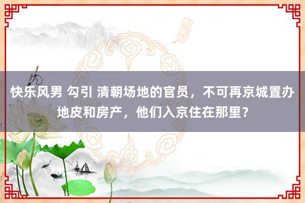 快乐风男 勾引 清朝场地的官员，不可再京城置办地皮和房产，他们入京住在那里？