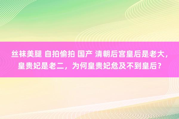 丝袜美腿 自拍偷拍 国产 清朝后宫皇后是老大，皇贵妃是老二，为何皇贵妃危及不到皇后？