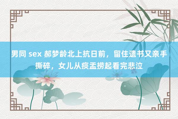 男同 sex 郝梦龄北上抗日前，留住遗书又亲手撕碎，女儿从痰盂捞起看完悲泣