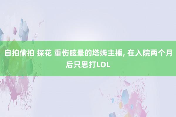 自拍偷拍 探花 重伤眩晕的塔姆主播， 在入院两个月后只思打LOL