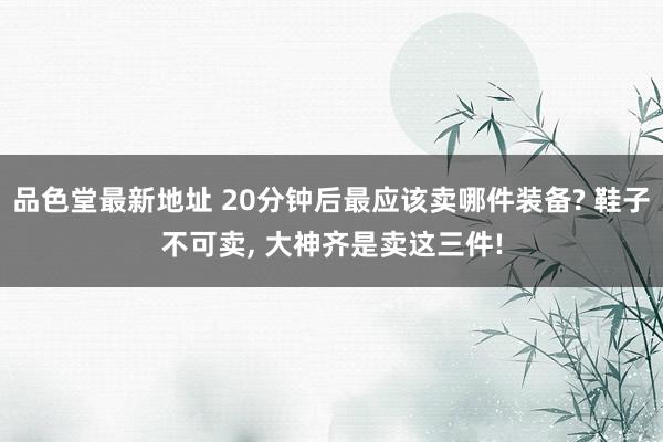 品色堂最新地址 20分钟后最应该卖哪件装备? 鞋子不可卖， 大神齐是卖这三件!