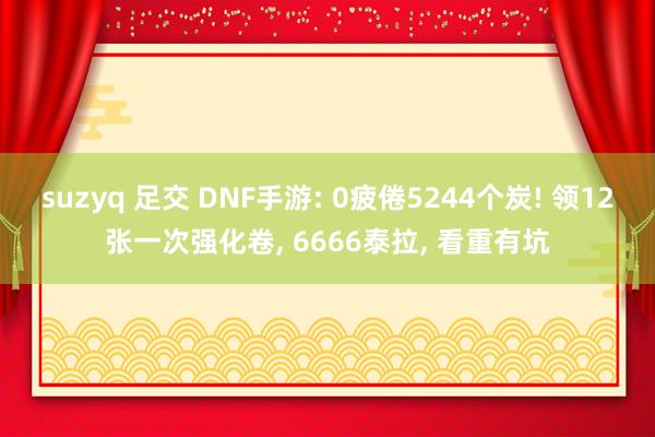 suzyq 足交 DNF手游: 0疲倦5244个炭! 领12张一次强化卷， 6666泰拉， 看重有坑