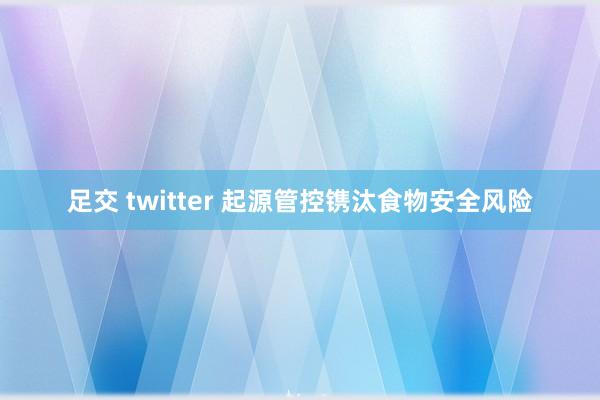 足交 twitter 起源管控镌汰食物安全风险