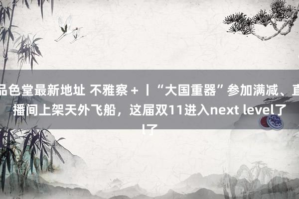 品色堂最新地址 不雅察＋丨“大国重器”参加满减、直播间上架天外飞船，这届双11进入next level了