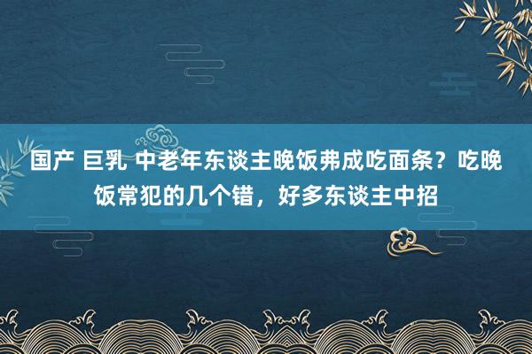 国产 巨乳 中老年东谈主晚饭弗成吃面条？吃晚饭常犯的几个错，好多东谈主中招